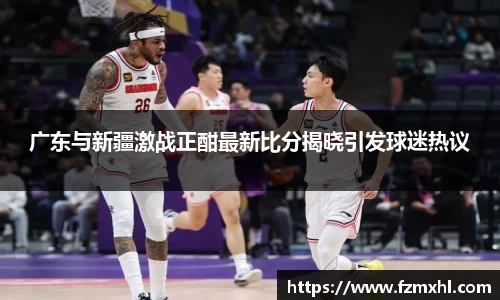 广东与新疆激战正酣最新比分揭晓引发球迷热议